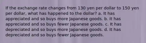 If the exchange rate changes from 130 yen per dollar to 150 yen per dollar, what has happened to the dollar? a. It has appreciated and so buys more Japanese goods. b. It has appreciated and so buys fewer Japanese goods. c. It has depreciated and so buys more Japanese goods. d. It has depreciated and so buys fewer Japanese goods.