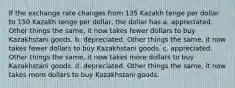 If the exchange rate changes from 135 Kazakh tenge per dollar to 150 Kazakh tenge per dollar, the dollar has a. appreciated. Other things the same, it now takes fewer dollars to buy Kazakhstani goods. b. depreciated. Other things the same, it now takes fewer dollars to buy Kazakhstani goods. c. appreciated. Other things the same, it now takes more dollars to buy Kazakhstani goods. d. depreciated. Other things the same, it now takes more dollars to buy Kazakhstani goods.