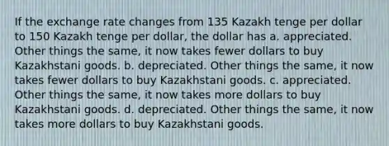 If the exchange rate changes from 135 Kazakh tenge per dollar to 150 Kazakh tenge per dollar, the dollar has a. appreciated. Other things the same, it now takes fewer dollars to buy Kazakhstani goods. b. depreciated. Other things the same, it now takes fewer dollars to buy Kazakhstani goods. c. appreciated. Other things the same, it now takes more dollars to buy Kazakhstani goods. d. depreciated. Other things the same, it now takes more dollars to buy Kazakhstani goods.