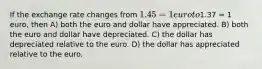 If the exchange rate changes from 1.45 = 1 euro to1.37 = 1 euro, then A) both the euro and dollar have appreciated. B) both the euro and dollar have depreciated. C) the dollar has depreciated relative to the euro. D) the dollar has appreciated relative to the euro.