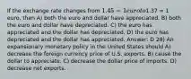 If the exchange rate changes from 1.45 = 1 euro to1.37 = 1 euro, then A) both the euro and dollar have appreciated. B) both the euro and dollar have depreciated. C) the euro has appreciated and the dollar has depreciated. D) the euro has depreciated and the dollar has appreciated. Answer: D 28) An expansionary monetary policy in the United States should A) decrease the foreign currency price of U.S. exports. B) cause the dollar to appreciate. C) decrease the dollar price of imports. D) decrease net exports.