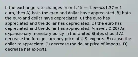 If the exchange rate changes from 1.45 = 1 euro to1.37 = 1 euro, then A) both the euro and dollar have appreciated. B) both the euro and dollar have depreciated. C) the euro has appreciated and the dollar has depreciated. D) the euro has depreciated and the dollar has appreciated. Answer: D 28) An expansionary monetary policy in the United States should A) decrease the foreign currency price of U.S. exports. B) cause the dollar to appreciate. C) decrease the dollar price of imports. D) decrease net exports.