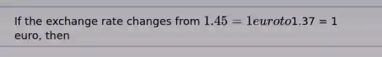 If the exchange rate changes from 1.45 = 1 euro to1.37 = 1 euro, then