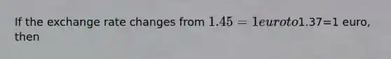 If the exchange rate changes from 1.45=1 euro to1.37=1 euro, then