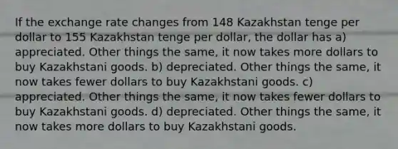 If the exchange rate changes from 148 Kazakhstan tenge per dollar to 155 Kazakhstan tenge per dollar, the dollar has a) appreciated. Other things the same, it now takes more dollars to buy Kazakhstani goods. b) depreciated. Other things the same, it now takes fewer dollars to buy Kazakhstani goods. c) appreciated. Other things the same, it now takes fewer dollars to buy Kazakhstani goods. d) depreciated. Other things the same, it now takes more dollars to buy Kazakhstani goods.