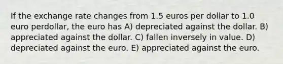 If the exchange rate changes from 1.5 euros per dollar to 1.0 euro perdollar, the euro has A) depreciated against the dollar. B) appreciated against the dollar. C) fallen inversely in value. D) depreciated against the euro. E) appreciated against the euro.