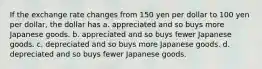 If the exchange rate changes from 150 yen per dollar to 100 yen per dollar, the dollar has a. appreciated and so buys more Japanese goods. b. appreciated and so buys fewer Japanese goods. c. depreciated and so buys more Japanese goods. d. depreciated and so buys fewer Japanese goods.