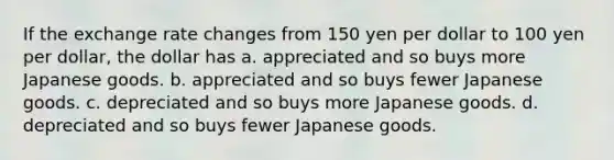 If the exchange rate changes from 150 yen per dollar to 100 yen per dollar, the dollar has a. appreciated and so buys more Japanese goods. b. appreciated and so buys fewer Japanese goods. c. depreciated and so buys more Japanese goods. d. depreciated and so buys fewer Japanese goods.