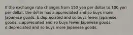 If the exchange rate changes from 150 yen per dollar to 100 yen per dollar, the dollar has a.appreciated and so buys more Japanese goods. b.depreciated and so buys fewer Japanese goods. c.appreciated and so buys fewer Japanese goods. d.depreciated and so buys more Japanese goods.