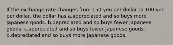 If the exchange rate changes from 150 yen per dollar to 100 yen per dollar, the dollar has a.appreciated and so buys more Japanese goods. b.depreciated and so buys fewer Japanese goods. c.appreciated and so buys fewer Japanese goods. d.depreciated and so buys more Japanese goods.