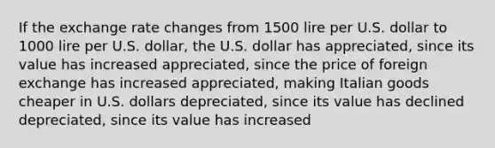 If the exchange rate changes from 1500 lire per U.S. dollar to 1000 lire per U.S. dollar, the U.S. dollar has appreciated, since its value has increased appreciated, since the price of foreign exchange has increased appreciated, making Italian goods cheaper in U.S. dollars depreciated, since its value has declined depreciated, since its value has increased