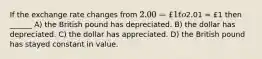 If the exchange rate changes from 2.00 = £1 to2.01 = £1 then ______ A) the British pound has depreciated. B) the dollar has depreciated. C) the dollar has appreciated. D) the British pound has stayed constant in value.