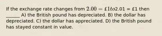 If the exchange rate changes from 2.00 = £1 to2.01 = £1 then ______ A) the British pound has depreciated. B) the dollar has depreciated. C) the dollar has appreciated. D) the British pound has stayed constant in value.