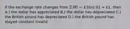 If the exchange rate changes from 2.00 = £1 to2.01 = £1, then A.) the dollar has appreciated B.) the dollar has depreciated C.) the British pound has depreciated D.) the British pound has stayed constant invalid