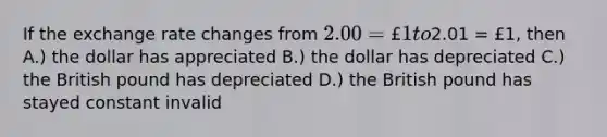 If the exchange rate changes from 2.00 = £1 to2.01 = £1, then A.) the dollar has appreciated B.) the dollar has depreciated C.) the British pound has depreciated D.) the British pound has stayed constant invalid