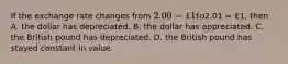 If the exchange rate changes from​ 2.00 = £1 to​2.01 = £​1, then A. the dollar has depreciated. B. the dollar has appreciated. C. the British pound has depreciated. D. the British pound has stayed constant in value.