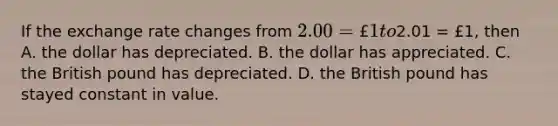 If the exchange rate changes from​ 2.00 = £1 to​2.01 = £​1, then A. the dollar has depreciated. B. the dollar has appreciated. C. the British pound has depreciated. D. the British pound has stayed constant in value.