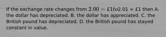 If the exchange rate changes from 2.00 = £1 to2.01 = £1 then A. the dollar has depreciated. B. the dollar has appreciated. C. the British pound has depreciated. D. the British pound has stayed constant in value.