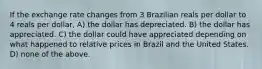 If the exchange rate changes from 3 Brazilian reals per dollar to 4 reals per dollar, A) the dollar has depreciated. B) the dollar has appreciated. C) the dollar could have appreciated depending on what happened to relative prices in Brazil and the United States. D) none of the above.