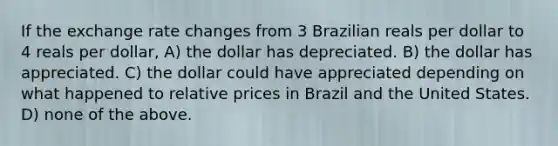 If the exchange rate changes from 3 Brazilian reals per dollar to 4 reals per dollar, A) the dollar has depreciated. B) the dollar has appreciated. C) the dollar could have appreciated depending on what happened to relative prices in Brazil and the United States. D) none of the above.