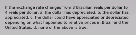 If the <a href='https://www.questionai.com/knowledge/kpzmCFYRxQ-exchange-rate-change' class='anchor-knowledge'>exchange rate change</a>s from 3 Brazilian reals per dollar to 4 reals per dollar, a. the dollar has depreciated. b. the dollar has appreciated. c. the dollar could have appreciated or depreciated depending on what happened to <a href='https://www.questionai.com/knowledge/kqLbYoMfsB-relative-price' class='anchor-knowledge'>relative price</a>s in Brazil and the United States. d. none of the above is true.