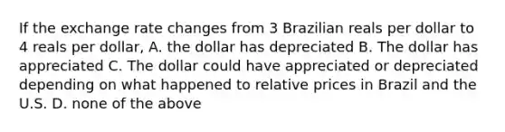 If the exchange rate changes from 3 Brazilian reals per dollar to 4 reals per dollar, A. the dollar has depreciated B. The dollar has appreciated C. The dollar could have appreciated or depreciated depending on what happened to relative prices in Brazil and the U.S. D. none of the above