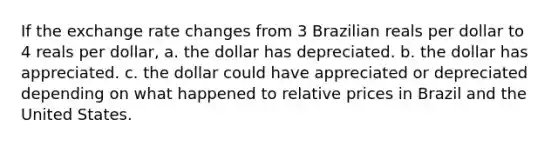 If the exchange rate changes from 3 Brazilian reals per dollar to 4 reals per dollar, a. the dollar has depreciated. b. the dollar has appreciated. c. the dollar could have appreciated or depreciated depending on what happened to relative prices in Brazil and the United States.