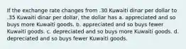 If the exchange rate changes from .30 Kuwaiti dinar per dollar to .35 Kuwaiti dinar per dollar, the dollar has a. appreciated and so buys more Kuwaiti goods. b. appreciated and so buys fewer Kuwaiti goods. c. depreciated and so buys more Kuwaiti goods. d. depreciated and so buys fewer Kuwaiti goods.