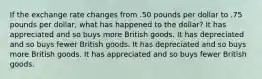 If the exchange rate changes from .50 pounds per dollar to .75 pounds per dollar, what has happened to the dollar? It has appreciated and so buys more British goods. It has depreciated and so buys fewer British goods. It has depreciated and so buys more British goods. It has appreciated and so buys fewer British goods.