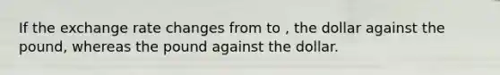 If the exchange rate changes from to , the dollar against the pound, whereas the pound against the dollar.