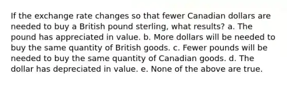 If the exchange rate changes so that fewer Canadian dollars are needed to buy a British pound sterling, what results? a. The pound has appreciated in value. b. More dollars will be needed to buy the same quantity of British goods. c. Fewer pounds will be needed to buy the same quantity of Canadian goods. d. The dollar has depreciated in value. e. None of the above are true.