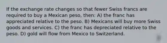 If the exchange rate changes so that fewer Swiss francs are required to buy a Mexican peso, then: A) the franc has appreciated relative to the peso. B) Mexicans will buy more Swiss goods and services. C) the franc has depreciated relative to the peso. D) gold will flow from Mexico to Switzerland.