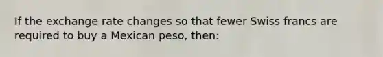 If the exchange rate changes so that fewer Swiss francs are required to buy a Mexican peso, then: