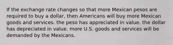 If the exchange rate changes so that more Mexican pesos are required to buy a dollar, then Americans will buy more Mexican goods and services. the peso has appreciated in value. the dollar has depreciated in value. more U.S. goods and services will be demanded by the Mexicans.