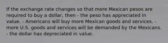 If the exchange rate changes so that more Mexican pesos are required to buy a dollar, then - the peso has appreciated in value. - Americans will buy more Mexican goods and services. - more U.S. goods and services will be demanded by the Mexicans. - the dollar has depreciated in value.