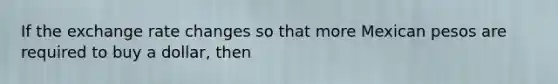 If the exchange rate changes so that more Mexican pesos are required to buy a dollar, then