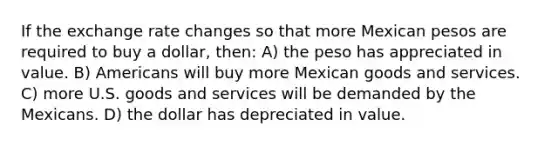 If the exchange rate changes so that more Mexican pesos are required to buy a dollar, then: A) the peso has appreciated in value. B) Americans will buy more Mexican goods and services. C) more U.S. goods and services will be demanded by the Mexicans. D) the dollar has depreciated in value.