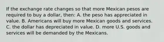 If the exchange rate changes so that more Mexican pesos are required to buy a dollar, then: A. the peso has appreciated in value. B. Americans will buy more Mexican goods and services. C. the dollar has depreciated in value. D. more U.S. goods and services will be demanded by the Mexicans.