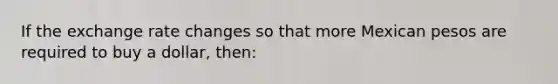 If the exchange rate changes so that more Mexican pesos are required to buy a dollar, then: