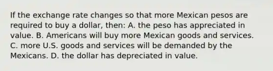 If the exchange rate changes so that more Mexican pesos are required to buy a dollar, then: A. the peso has appreciated in value. B. Americans will buy more Mexican goods and services. C. more U.S. goods and services will be demanded by the Mexicans. D. the dollar has depreciated in value.