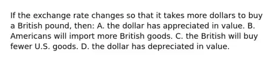 If the exchange rate changes so that it takes more dollars to buy a British pound, then: A. the dollar has appreciated in value. B. Americans will import more British goods. C. the British will buy fewer U.S. goods. D. the dollar has depreciated in value.