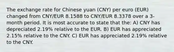 The exchange rate for Chinese yuan (CNY) per euro (EUR) changed from CNY/EUR 8.1588 to CNY/EUR 8.3378 over a 3-month period. It is most accurate to state that the: A) CNY has depreciated 2.19% relative to the EUR. B) EUR has appreciated 2.15% relative to the CNY. C) EUR has appreciated 2.19% relative to the CNY.