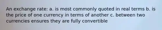 An exchange rate: a. is most commonly quoted in real terms b. is the price of one currency in terms of another c. between two currencies ensures they are fully convertible