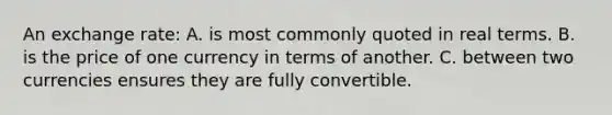 An exchange rate: A. is most commonly quoted in real terms. B. is the price of one currency in terms of another. C. between two currencies ensures they are fully convertible.