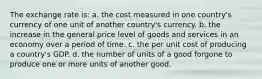 The exchange rate is: a. the cost measured in one country's currency of one unit of another country's currency. b. the increase in the general price level of goods and services in an economy over a period of time. c. the per unit cost of producing a country's GDP. d. the number of units of a good forgone to produce one or more units of another good.