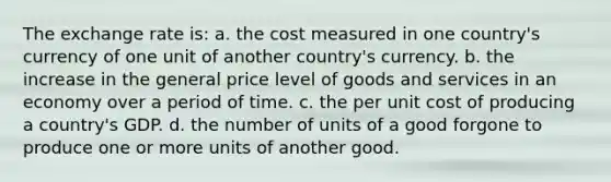 The exchange rate is: a. the cost measured in one country's currency of one unit of another country's currency. b. the increase in the general price level of goods and services in an economy over a period of time. c. the per unit cost of producing a country's GDP. d. the number of units of a good forgone to produce one or more units of another good.