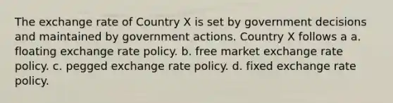 The exchange rate of Country X is set by government decisions and maintained by government actions. Country X follows a a. floating exchange rate policy. b. free market exchange rate policy. c. pegged exchange rate policy. d. fixed exchange rate policy.