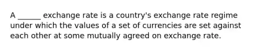 A ______ exchange rate is a country's exchange rate regime under which the values of a set of currencies are set against each other at some mutually agreed on exchange rate.