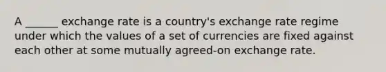 A ______ exchange rate is a country's exchange rate regime under which the values of a set of currencies are fixed against each other at some mutually agreed-on exchange rate.