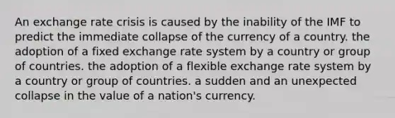 An exchange rate crisis is caused by the inability of the IMF to predict the immediate collapse of the currency of a country. the adoption of a fixed exchange rate system by a country or group of countries. the adoption of a flexible exchange rate system by a country or group of countries. a sudden and an unexpected collapse in the value of a nation's currency.